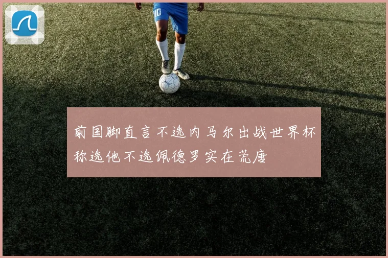 前国脚直言不选内马尔出战世界杯称选他不选佩德罗实在荒唐