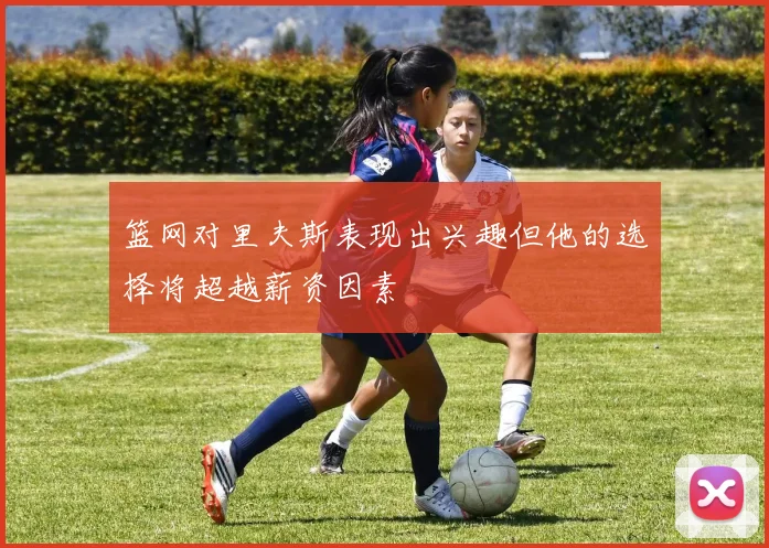 篮网对里夫斯表现出兴趣但他的选择将超越薪资因素