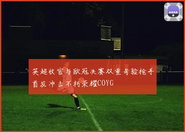 英超收官与欧冠决赛双重考验枪手首发冲击不朽荣耀COYG