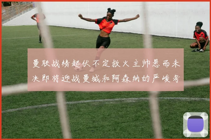 曼联战绩起伏不定救火主帅悬而未决即将迎战曼城和阿森纳的严峻考验