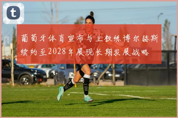 葡萄牙体育宣布与主教练博尔赫斯续约至2028年展现长期发展战略