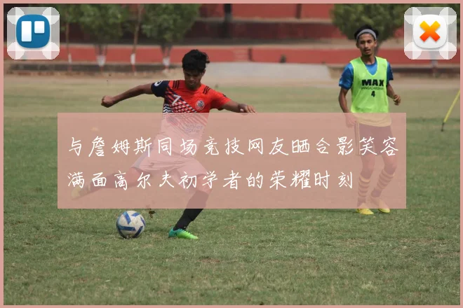 与詹姆斯同场竞技网友晒合影笑容满面高尔夫初学者的荣耀时刻