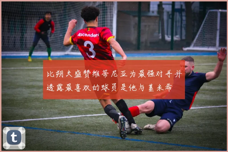 比朔夫盛赞维蒂尼亚为最强对手并透露最喜欢的球员是他与基米希