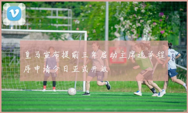 皇马宣布提前三年启动主席选举程序申请今日正式开放