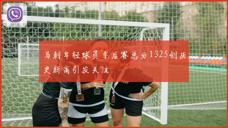 马刺年轻球员季后赛总分1325创历史新高引发关注
