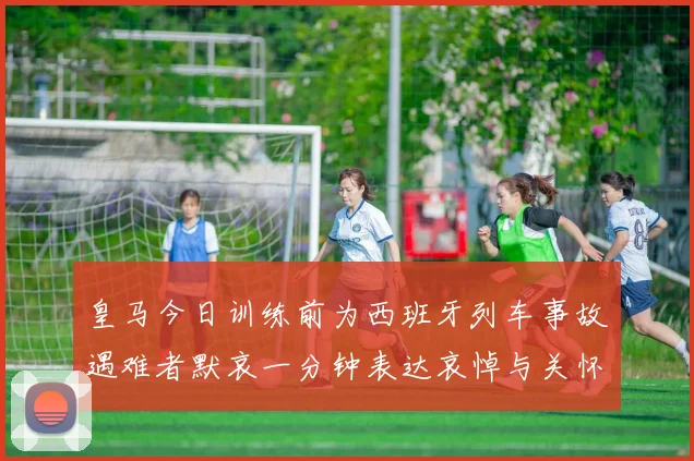 皇马今日训练前为西班牙列车事故遇难者默哀一分钟表达哀悼与关怀