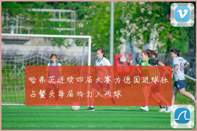 哈弗茨连续四届大赛为德国进球独占鳌头每届均打入两球