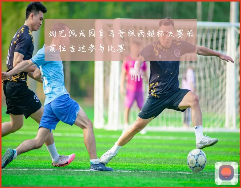 姆巴佩或因皇马晋级西超杯决赛而前往吉达参与比赛
