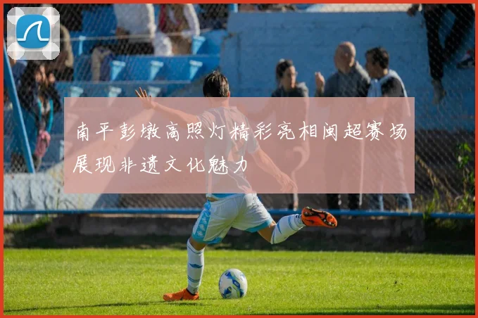 南平彭墩高照灯精彩亮相闽超赛场展现非遗文化魅力