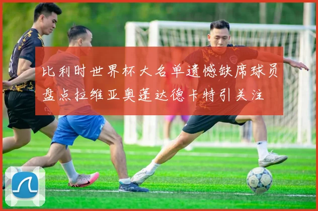 比利时世界杯大名单遗憾缺席球员盘点拉维亚奥蓬达德卡特引关注