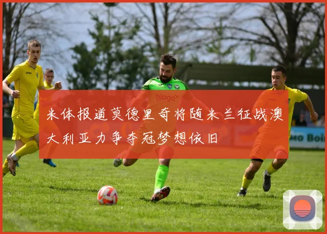 米体报道莫德里奇将随米兰征战澳大利亚力争夺冠梦想依旧