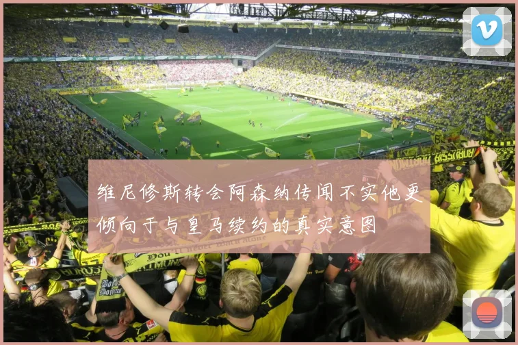 维尼修斯转会阿森纳传闻不实他更倾向于与皇马续约的真实意图