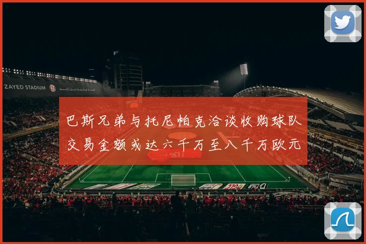 巴斯兄弟与托尼帕克洽谈收购球队交易金额或达六千万至八千万欧元